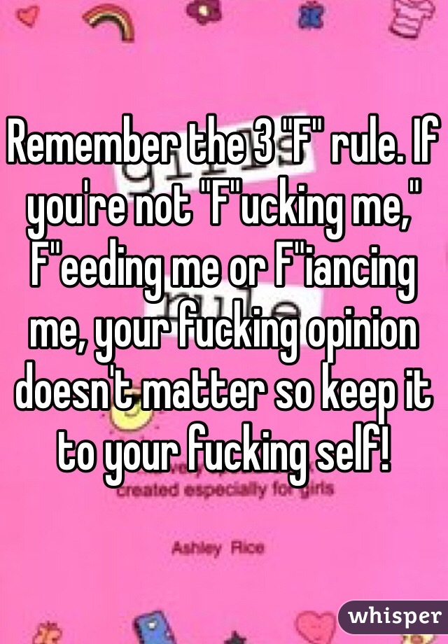 Remember the 3 "F" rule. If you're not "F"ucking me," F"eeding me or F"iancing me, your fucking opinion doesn't matter so keep it to your fucking self! 