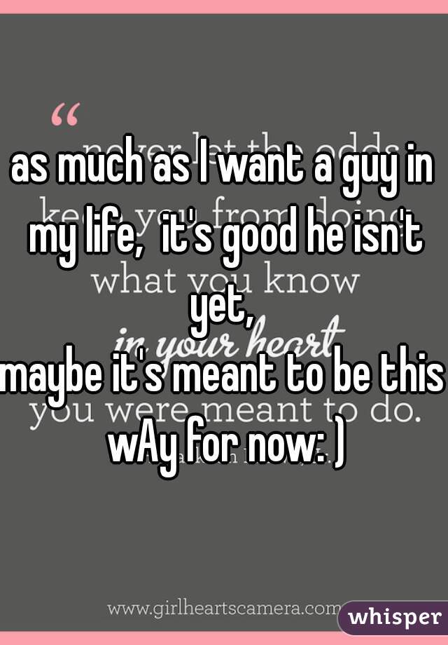 as much as I want a guy in my life,  it's good he isn't yet, 
maybe it's meant to be this wAy for now: )