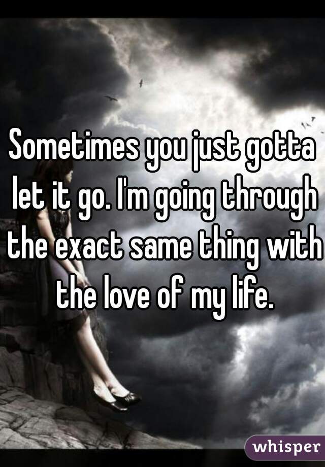 Sometimes you just gotta let it go. I'm going through the exact same thing with the love of my life.