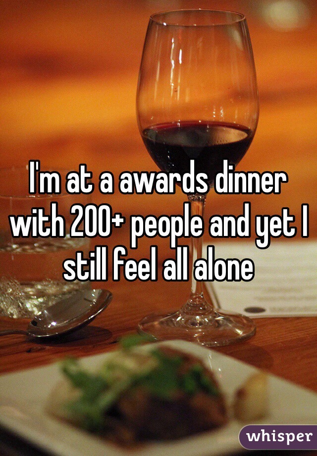 I'm at a awards dinner with 200+ people and yet I still feel all alone 