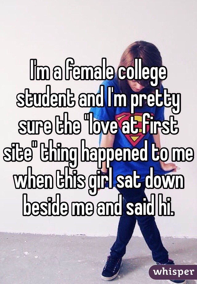 I'm a female college student and I'm pretty sure the "love at first site" thing happened to me when this girl sat down beside me and said hi. 