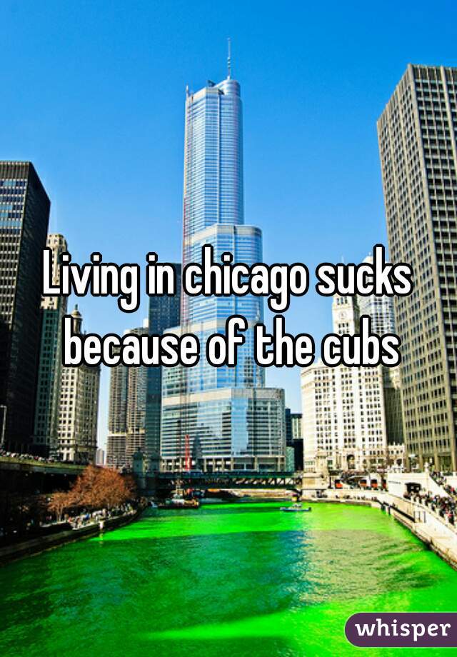 Living in chicago sucks because of the cubs
