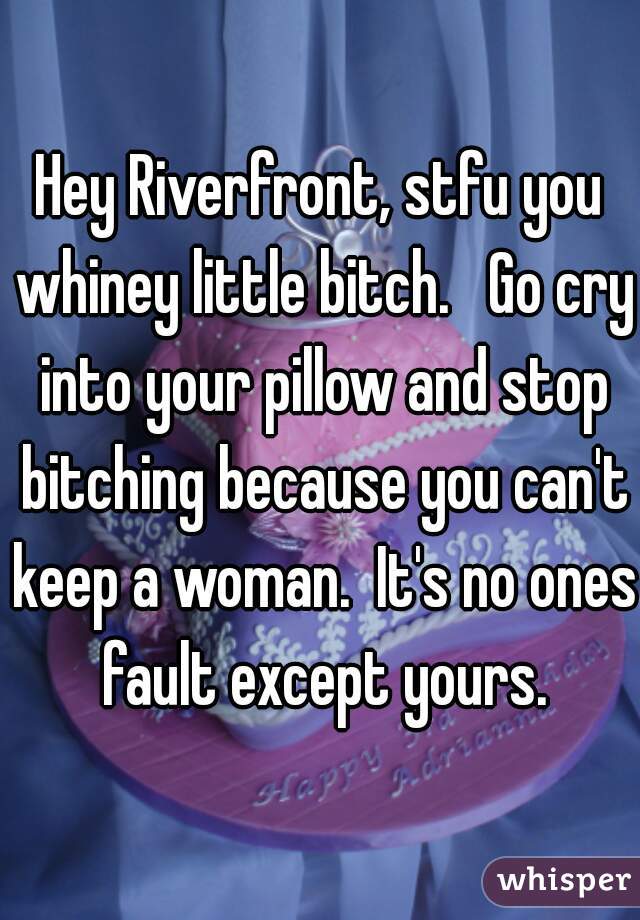 Hey Riverfront, stfu you whiney little bitch.   Go cry into your pillow and stop bitching because you can't keep a woman.  It's no ones fault except yours.