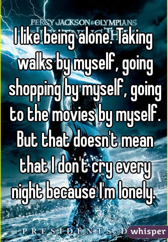 I like being alone. Taking walks by myself, going shopping by myself, going to the movies by myself. But that doesn't mean that I don't cry every night because I'm lonely. 
