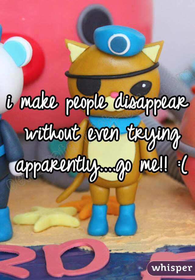 i make people disappear without even trying apparently....go me!! :(