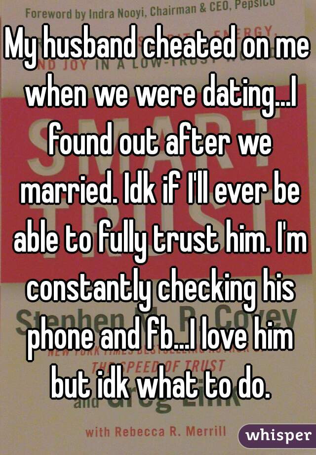 My husband cheated on me when we were dating...I found out after we married. Idk if I'll ever be able to fully trust him. I'm constantly checking his phone and fb...I love him but idk what to do.