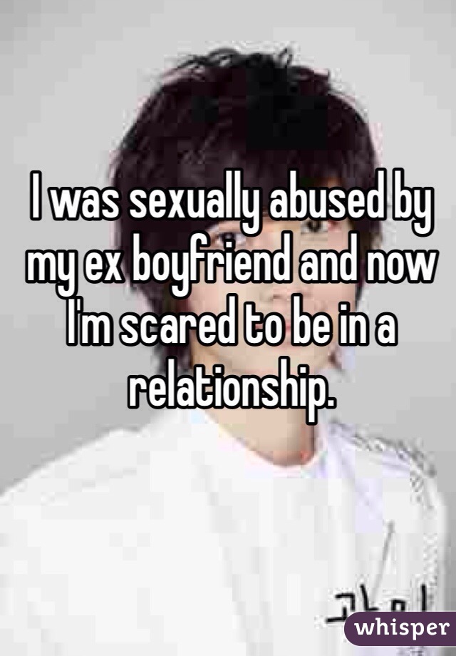 I was sexually abused by my ex boyfriend and now I'm scared to be in a relationship.