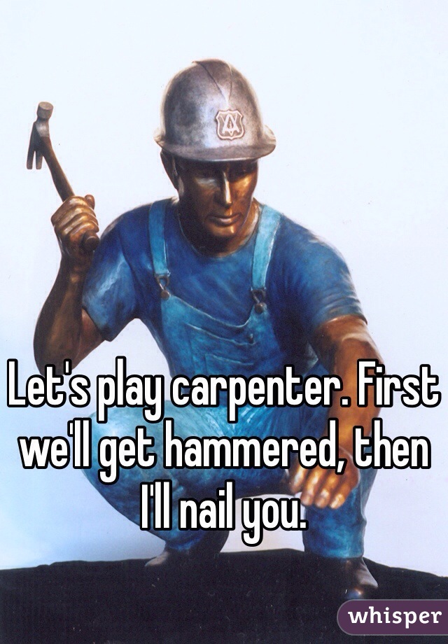 Let's play carpenter. First we'll get hammered, then I'll nail you.