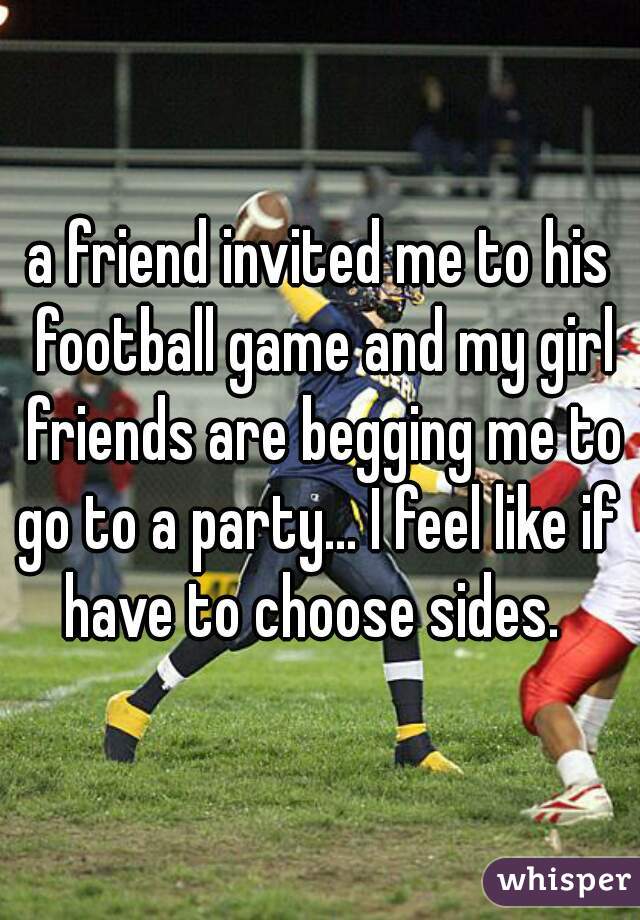 a friend invited me to his football game and my girl friends are begging me to go to a party... I feel like if i
have to choose sides. 