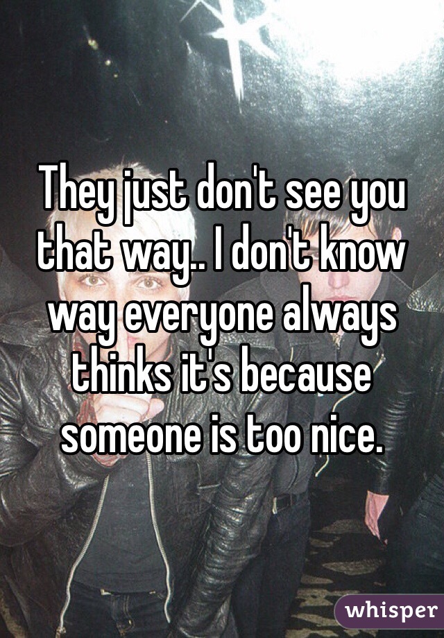 They just don't see you that way.. I don't know way everyone always thinks it's because someone is too nice.