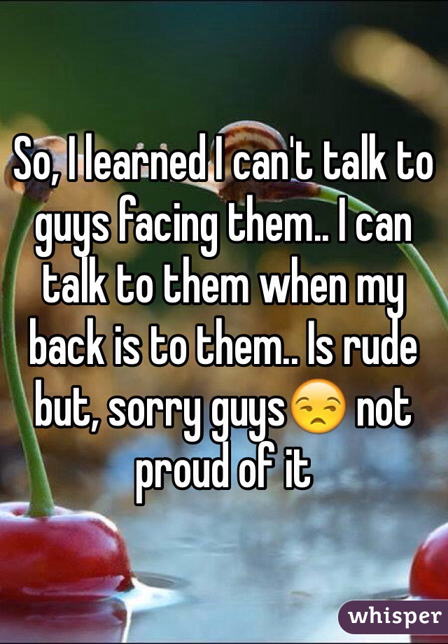 So, I learned I can't talk to guys facing them.. I can talk to them when my back is to them.. Is rude but, sorry guys😒 not proud of it