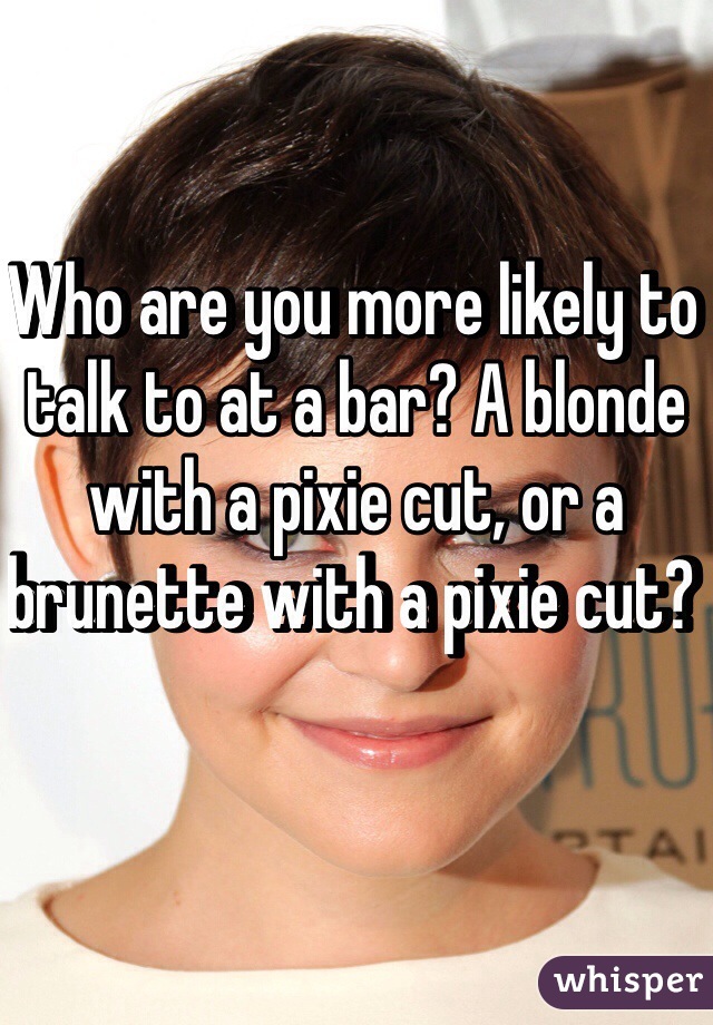 Who are you more likely to talk to at a bar? A blonde with a pixie cut, or a brunette with a pixie cut? 