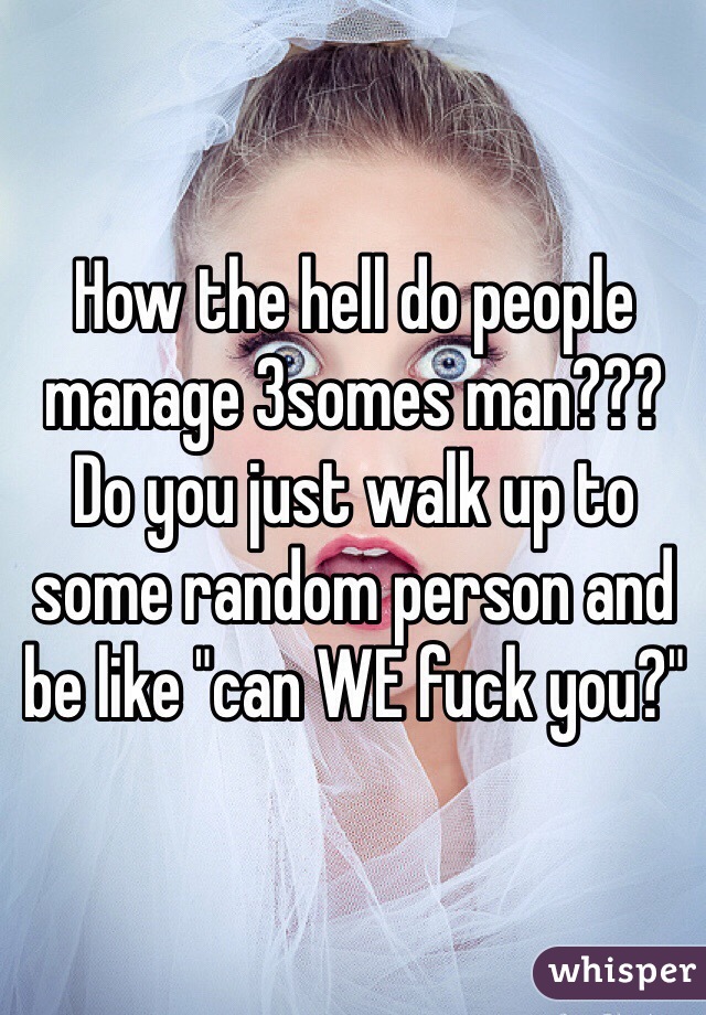 How the hell do people manage 3somes man??? Do you just walk up to some random person and be like "can WE fuck you?"