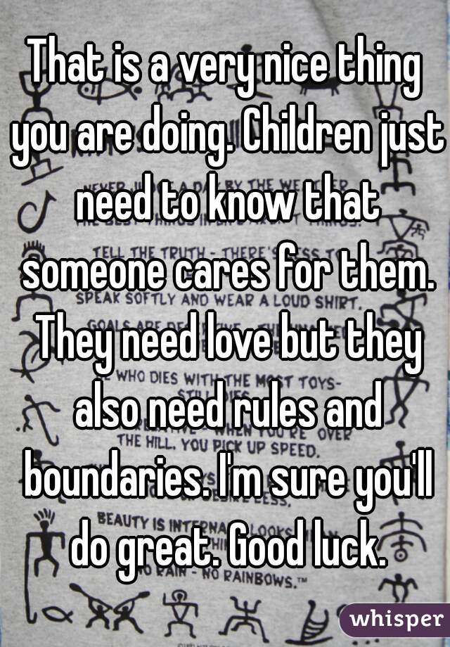 That is a very nice thing you are doing. Children just need to know that someone cares for them. They need love but they also need rules and boundaries. I'm sure you'll do great. Good luck.