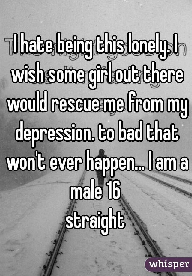 I hate being this lonely. I wish some girl out there would rescue me from my depression. to bad that won't ever happen... I am a male 16 
straight