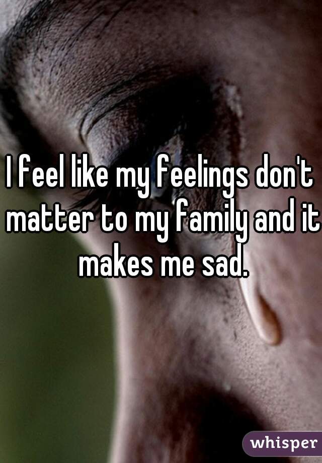 I feel like my feelings don't matter to my family and it makes me sad.