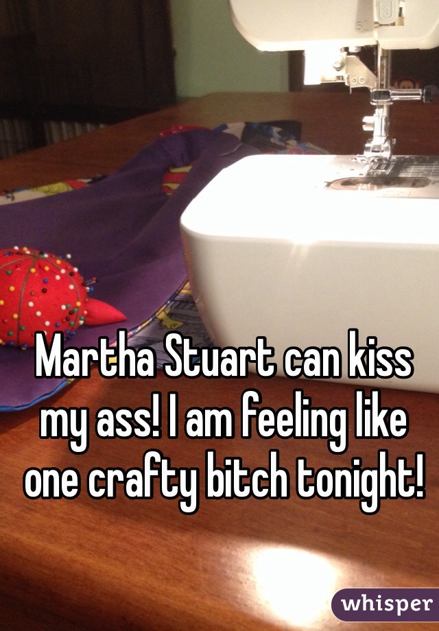 Martha Stuart can kiss my ass! I am feeling like one crafty bitch tonight!