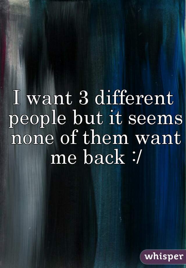I want 3 different people but it seems none of them want me back :/