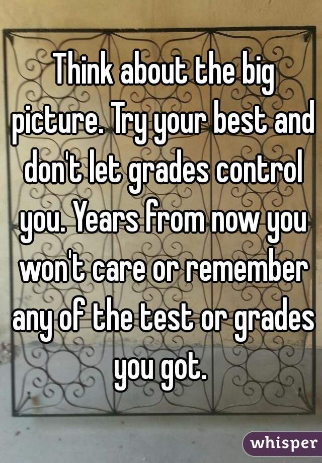  Think about the big picture. Try your best and don't let grades control you. Years from now you won't care or remember any of the test or grades you got. 