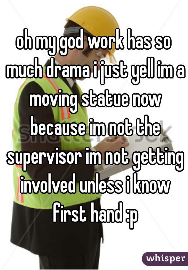 oh my god work has so much drama i just yell im a moving statue now because im not the supervisor im not getting involved unless i know first hand :p
