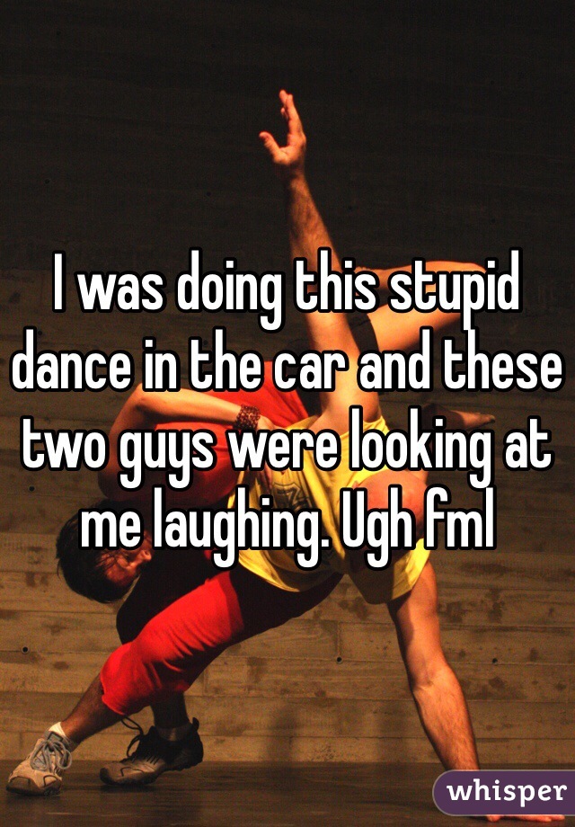 I was doing this stupid dance in the car and these two guys were looking at me laughing. Ugh fml 
