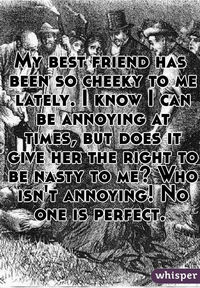 My best friend has been so cheeky to me lately. I know I can be annoying at times, but does it give her the right to be nasty to me? Who isn't annoying! No one is perfect. 