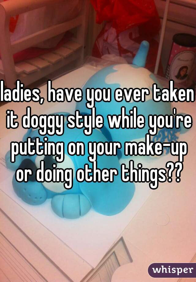 ladies, have you ever taken it doggy style while you're putting on your make-up or doing other things??