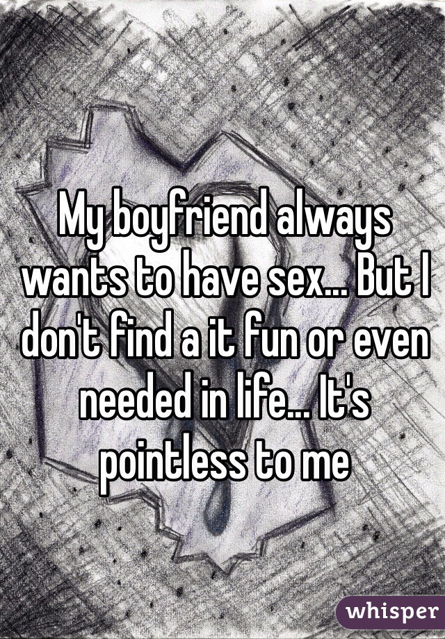 My boyfriend always wants to have sex... But I don't find a it fun or even needed in life... It's pointless to me