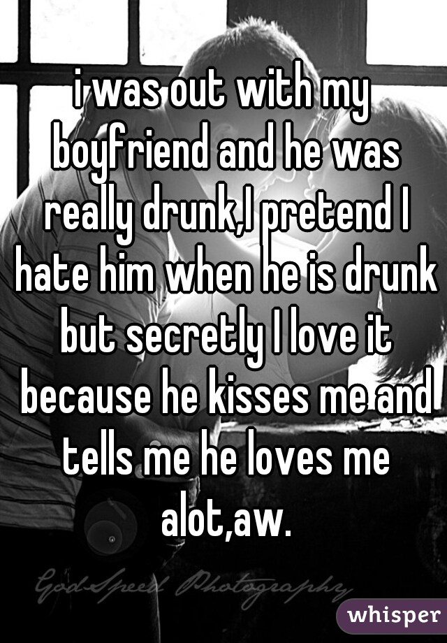 i was out with my boyfriend and he was really drunk,I pretend I hate him when he is drunk but secretly I love it because he kisses me and tells me he loves me alot,aw.
