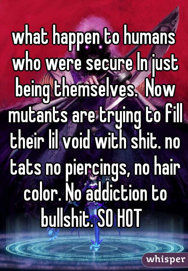 what happen to humans who were secure In just being themselves.  Now mutants are trying to fill their lil void with shit. no tats no piercings, no hair color. No addiction to bullshit. SO HOT  