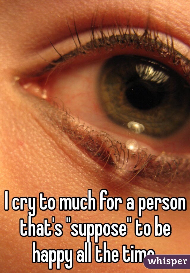 I cry to much for a person that's "suppose" to be happy all the time,