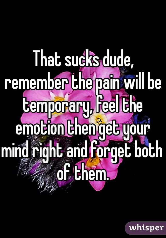 That sucks dude, remember the pain will be temporary, feel the emotion then get your mind right and forget both of them.