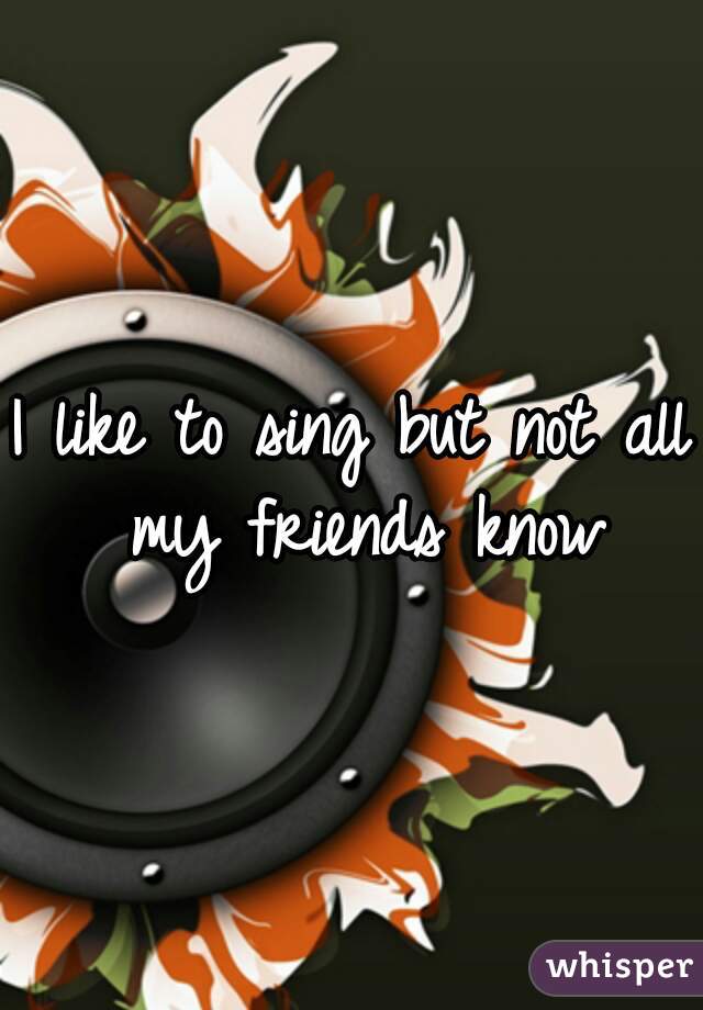 I like to sing but not all my friends know