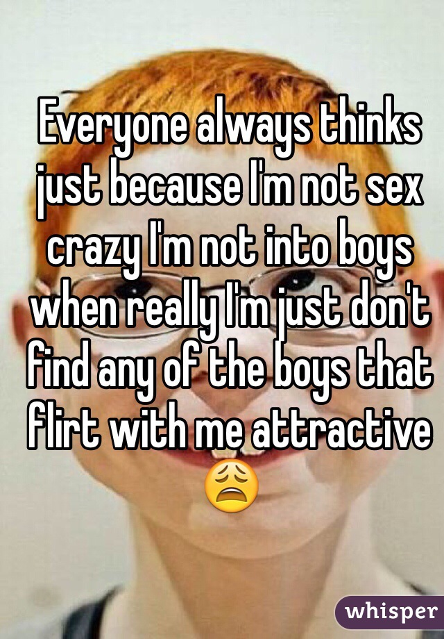 Everyone always thinks just because I'm not sex crazy I'm not into boys when really I'm just don't find any of the boys that flirt with me attractive 😩