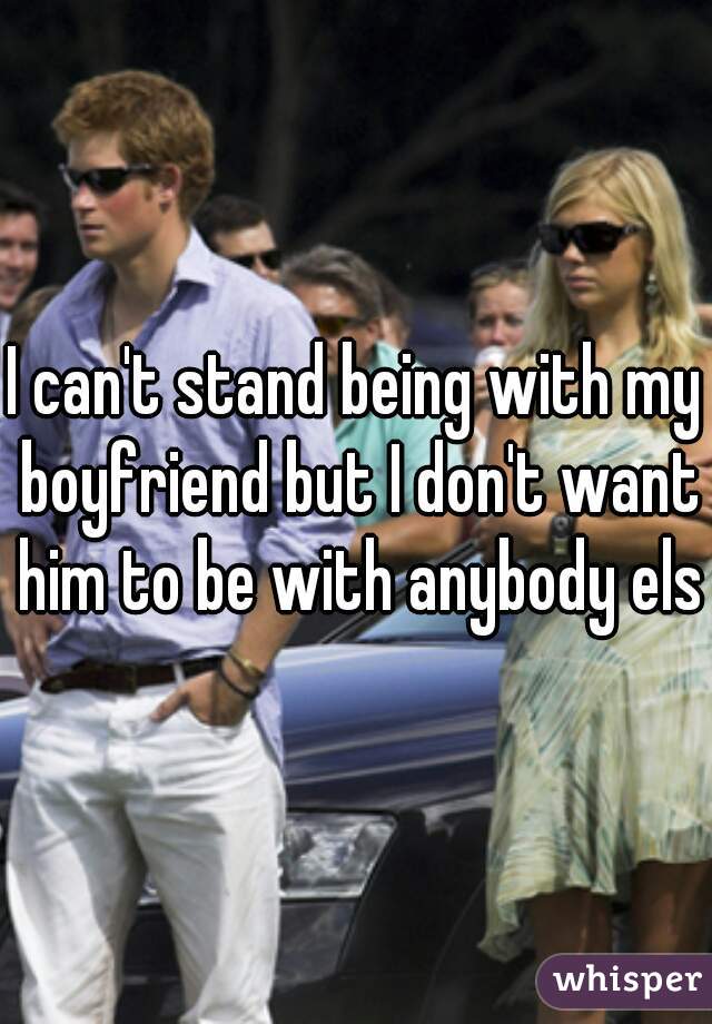 I can't stand being with my boyfriend but I don't want him to be with anybody else