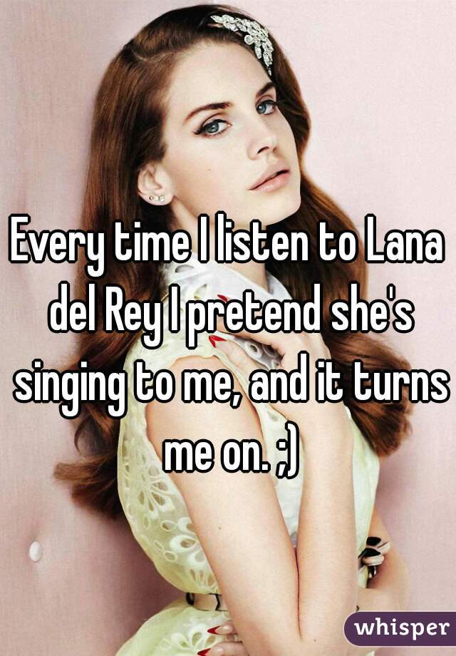Every time I listen to Lana del Rey I pretend she's singing to me, and it turns me on. ;)
