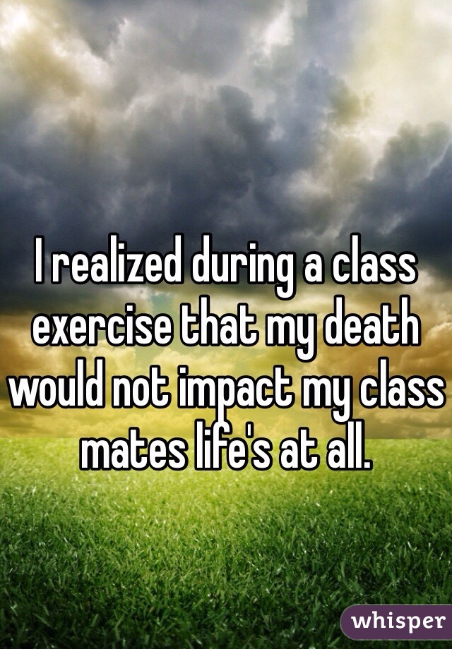 I realized during a class exercise that my death would not impact my class mates life's at all. 