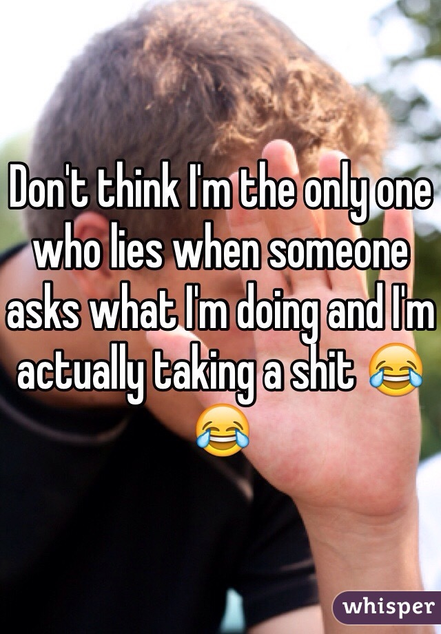 Don't think I'm the only one who lies when someone asks what I'm doing and I'm actually taking a shit 😂😂
