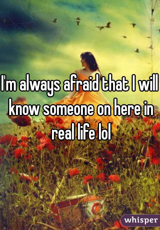 I'm always afraid that I will know someone on here in real life lol