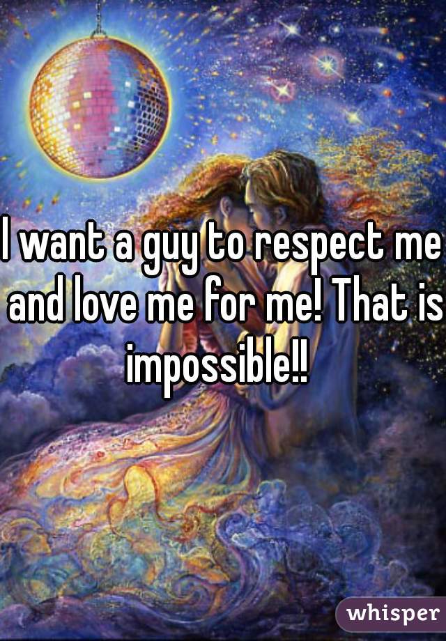 I want a guy to respect me and love me for me! That is impossible!!  