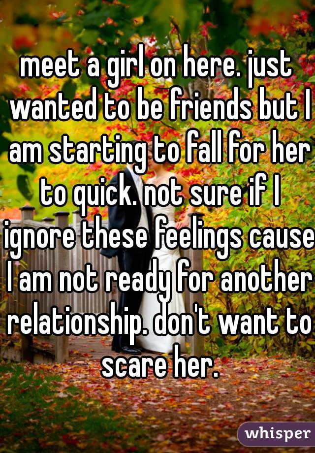 meet a girl on here. just wanted to be friends but I am starting to fall for her to quick. not sure if I ignore these feelings cause I am not ready for another relationship. don't want to scare her.