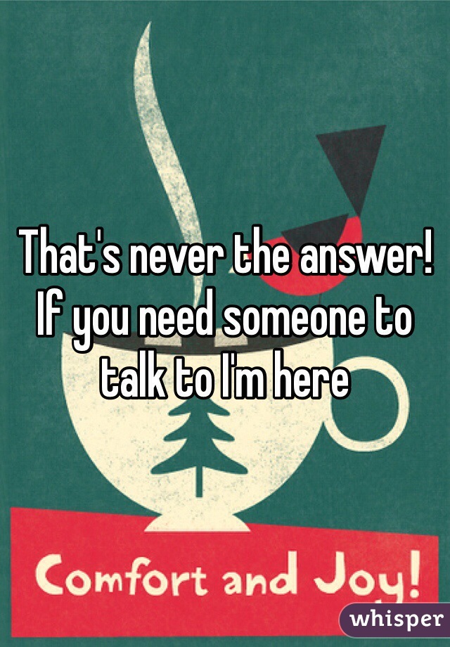 That's never the answer! If you need someone to talk to I'm here 