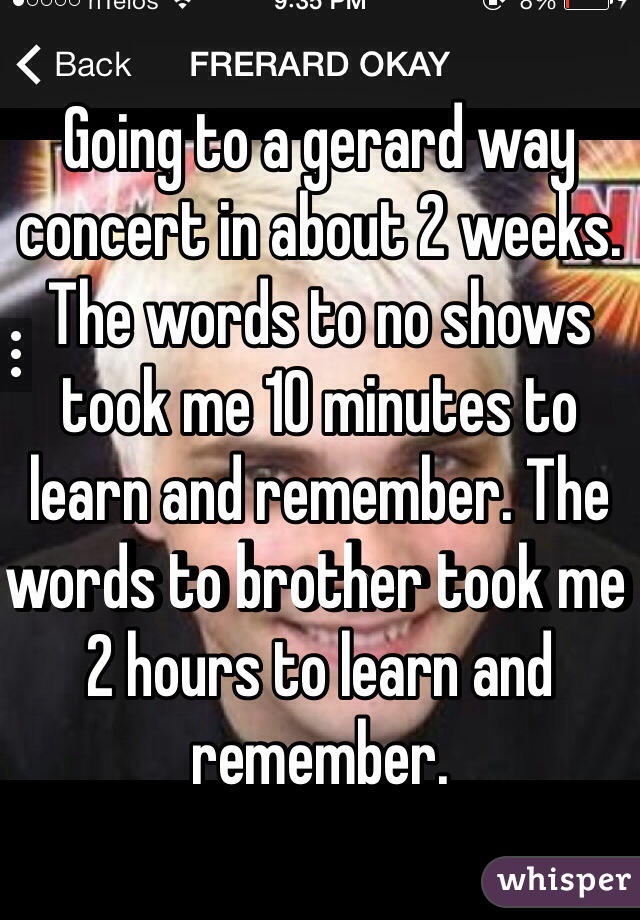 Going to a gerard way concert in about 2 weeks. The words to no shows took me 10 minutes to learn and remember. The words to brother took me 2 hours to learn and remember. 