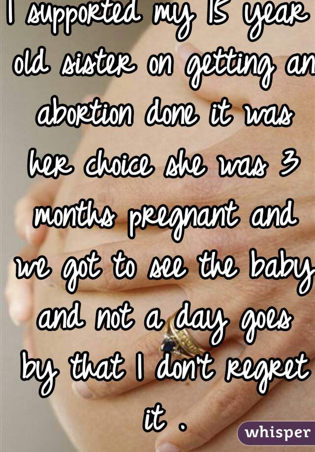 I supported my 15 year old sister on getting an abortion done it was her choice she was 3 months pregnant and we got to see the baby and not a day goes by that I don't regret it .