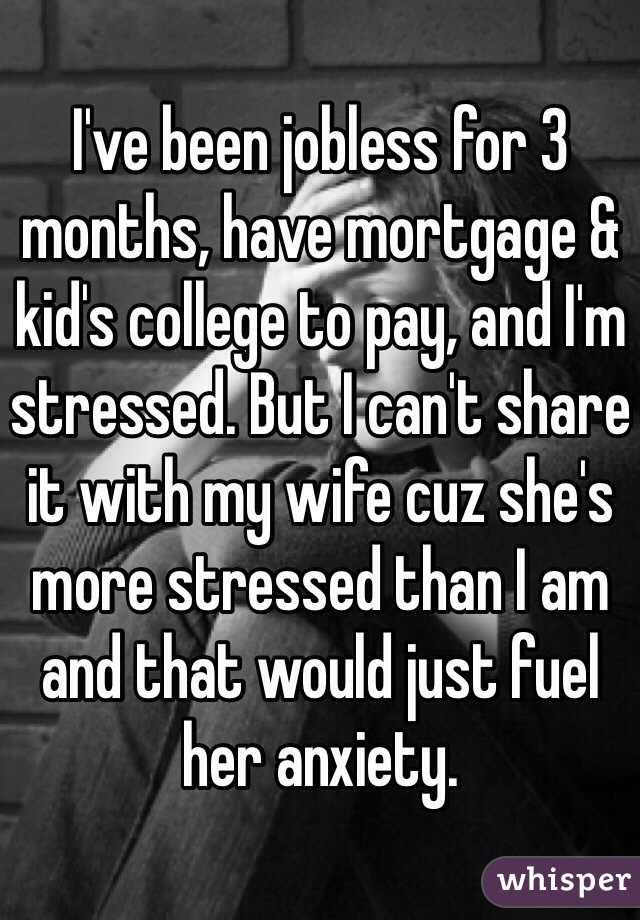 I've been jobless for 3 months, have mortgage & kid's college to pay, and I'm stressed. But I can't share it with my wife cuz she's more stressed than I am and that would just fuel her anxiety.
