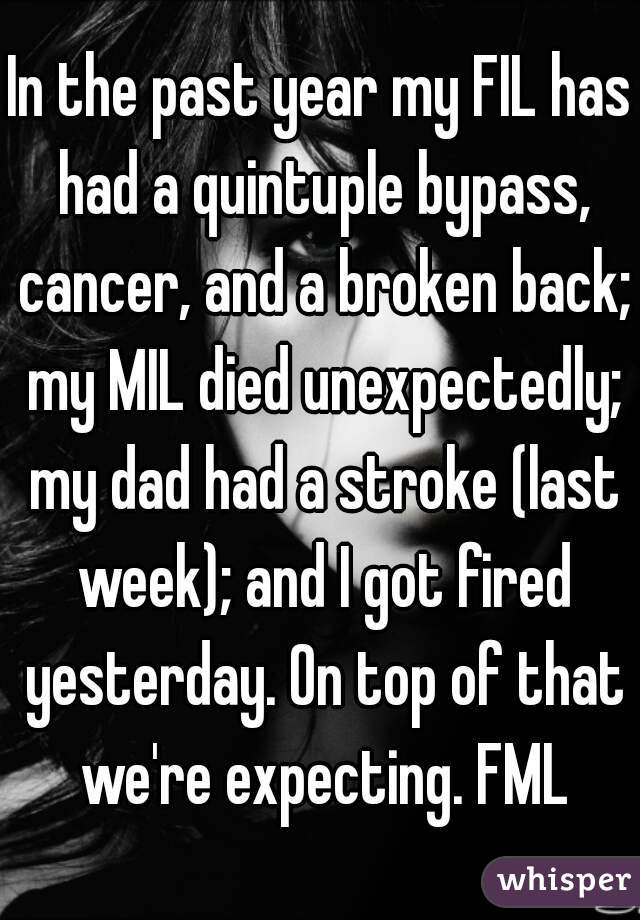 In the past year my FIL has had a quintuple bypass, cancer, and a broken back; my MIL died unexpectedly; my dad had a stroke (last week); and I got fired yesterday. On top of that we're expecting. FML