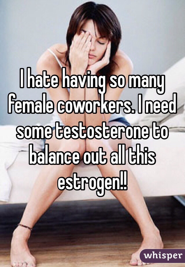 I hate having so many female coworkers. I need some testosterone to balance out all this estrogen!! 
