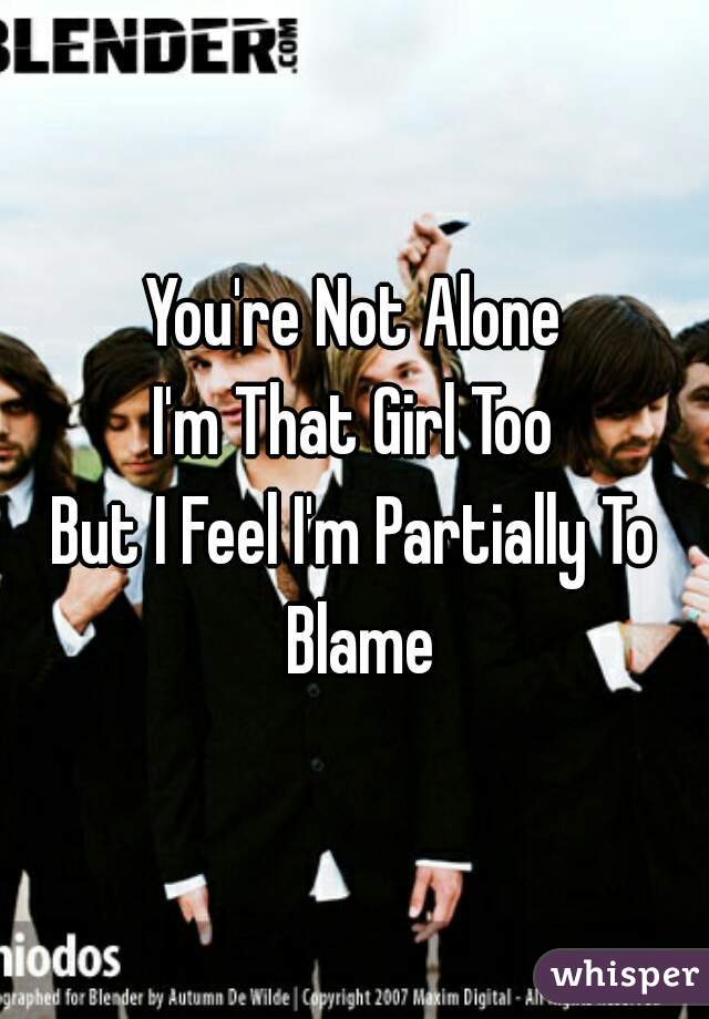 You're Not Alone
I'm That Girl Too

But I Feel I'm Partially To Blame