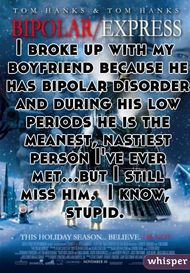 I broke up with my boyfriend because he has bipolar disorder and during his low periods he is the meanest, nastiest person I've ever met...but I still miss him.  I know,  stupid. 