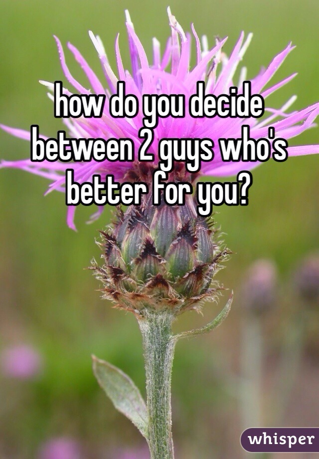 how do you decide between 2 guys who's better for you?